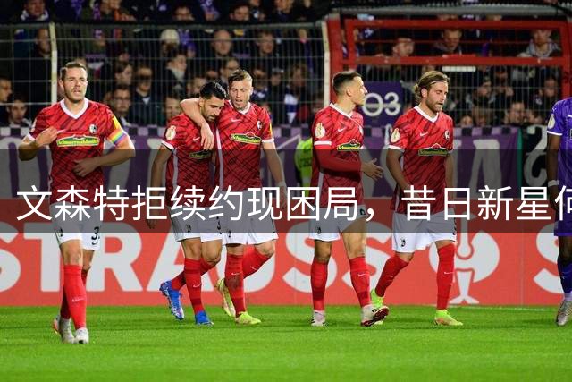文森特拒续约现困局，昔日新星何去何从